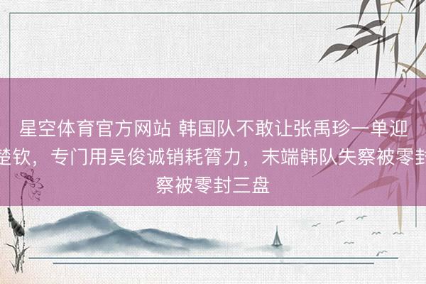 星空体育官方网站 韩国队不敢让张禹珍一单迎战王楚钦,专门用吴俊诚销耗膂力,末端韩队失察被零封三盘