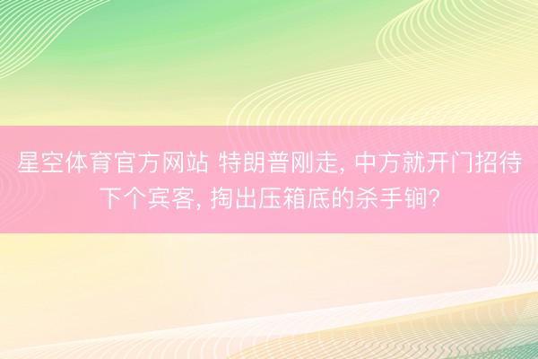 星空体育官方网站 特朗普刚走, 中方就开门招待下个宾客, 掏出压箱底的杀手锏?