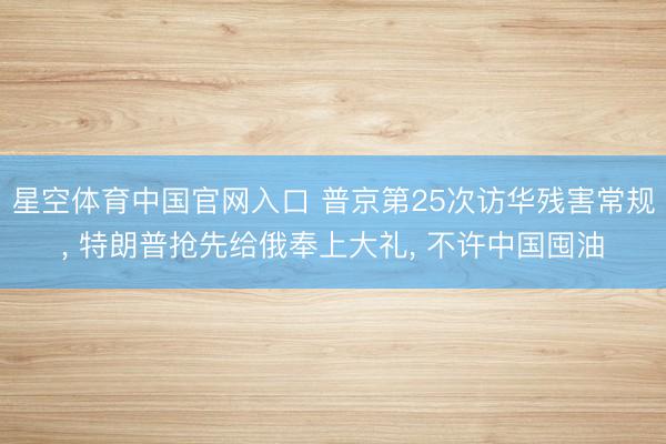 星空体育中国官网入口 普京第25次访华残害常规, 特朗普抢先给俄奉上大礼, 不许中国囤油