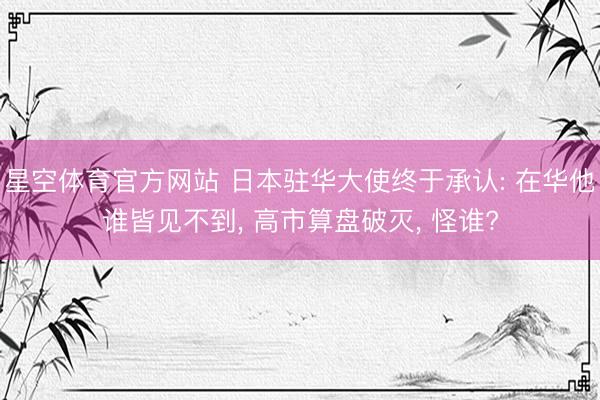 星空体育官方网站 日本驻华大使终于承认: 在华他谁皆见不到, 高市算盘破灭, 怪谁?