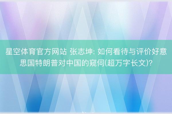星空体育官方网站 张志坤: 如何看待与评价好意思国特朗普对中国的窥伺(超万字长文)?