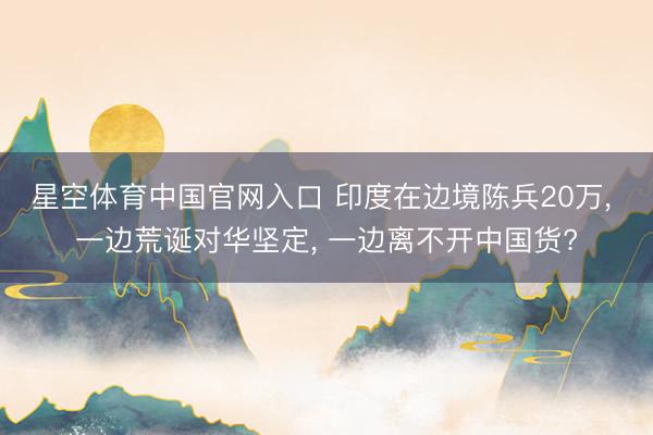 星空体育中国官网入口 印度在边境陈兵20万, 一边荒诞对华坚定, 一边离不开中国货?