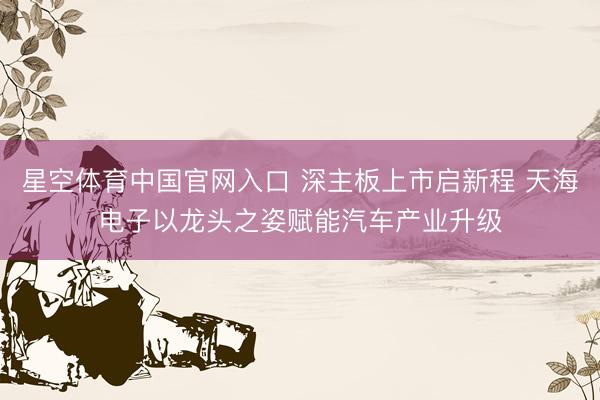 星空体育中国官网入口 深主板上市启新程 天海电子以龙头之姿赋能汽车产业升级