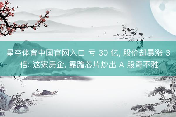星空体育中国官网入口 亏 30 亿, 股价却暴涨 3 倍: 这家房企, 靠蹭芯片炒出 A 股奇不雅