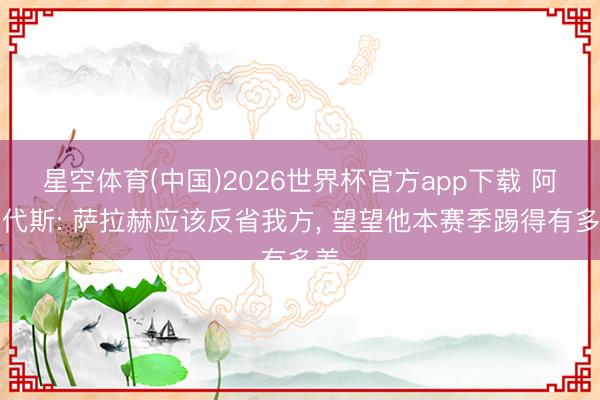 星空体育(中国)2026世界杯官方app下载 阿勒代斯: 萨拉赫应该反省我方, 望望他本赛季踢得有多差