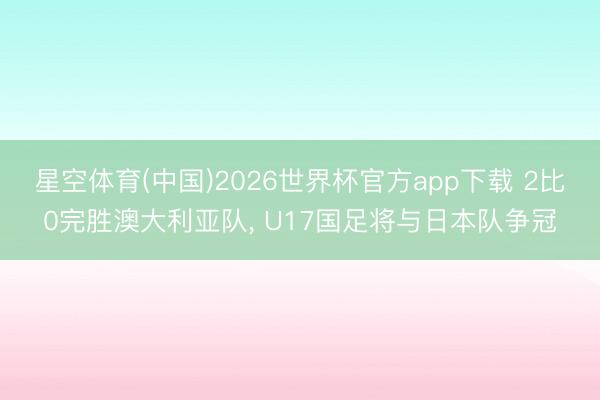 星空体育(中国)2026世界杯官方app下载 2比0完胜澳大利亚队, U17国足将与日本队争冠