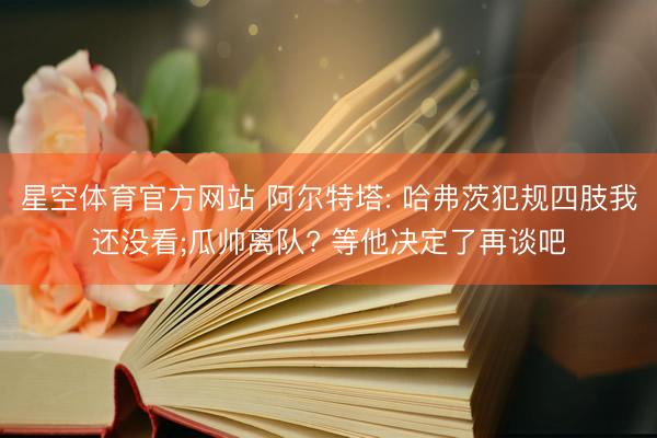 星空体育官方网站 阿尔特塔: 哈弗茨犯规四肢我还没看;瓜帅离队? 等他决定了再谈吧