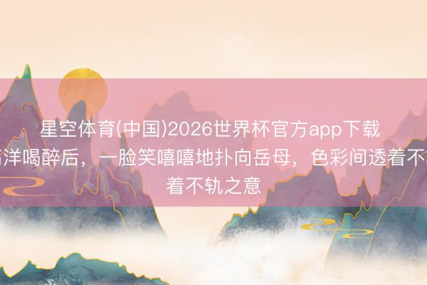 星空体育(中国)2026世界杯官方app下载 天子高洋喝醉后,一脸笑嘻嘻地扑向岳母,色彩间透着不轨之意