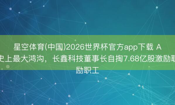星空体育(中国)2026世界杯官方app下载 A股史上最大鸿沟,长鑫科技董事长自掏7.68亿股激励职工