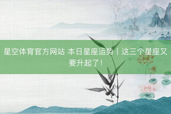 星空体育官方网站 本日星座运势|这三个星座又要升起了!