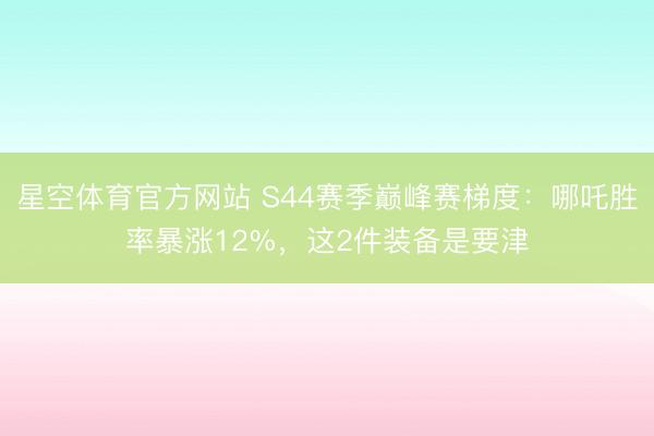 星空体育官方网站 S44赛季巅峰赛梯度：哪吒胜率暴涨12%，这2件装备是要津