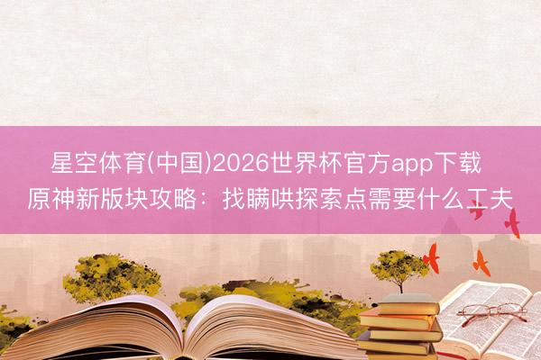 星空体育(中国)2026世界杯官方app下载 原神新版块攻略:找瞒哄探索点需要什么工夫