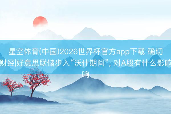 星空体育(中国)2026世界杯官方app下载 确切财经|好意思联储步入“沃什期间”, 对A股有什么影响