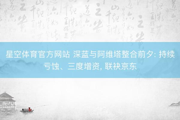 星空体育官方网站 深蓝与阿维塔整合前夕: 持续亏蚀、三度增资， 联袂京东