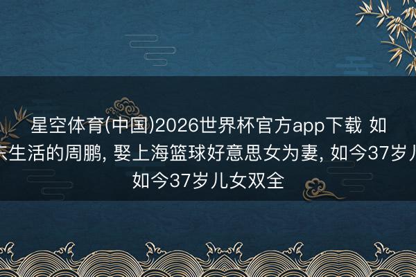 星空体育(中国)2026世界杯官方app下载 如今在广东生活的周鹏, 娶上海篮球好意思女为妻, 如今37岁儿女双全