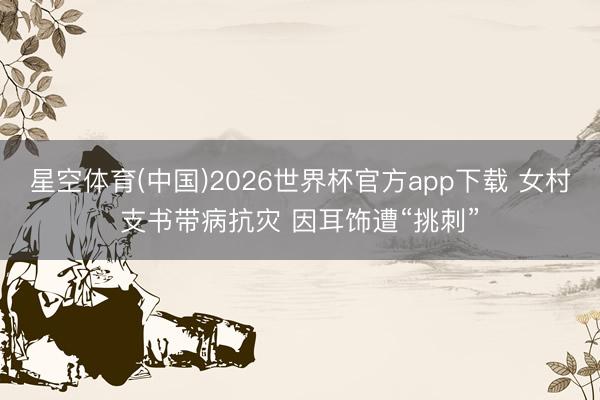 星空体育(中国)2026世界杯官方app下载 女村支书带病抗灾 因耳饰遭“挑刺”