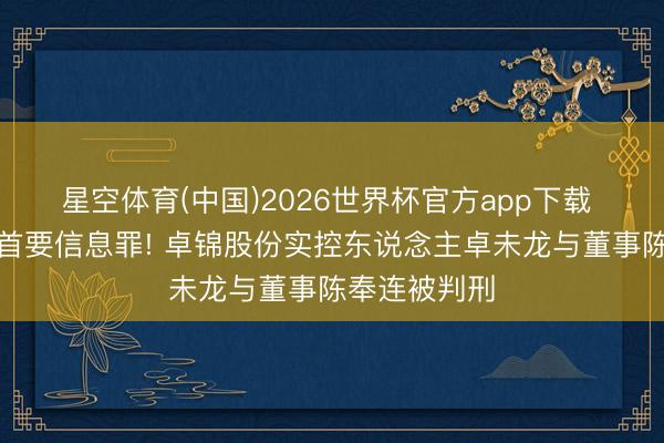 星空体育(中国)2026世界杯官方app下载 犯违章清晰首要信息罪! 卓锦股份实控东说念主卓未龙与董事陈奉连被判刑