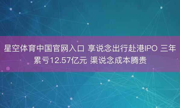 星空体育中国官网入口 享说念出行赴港IPO 三年累亏12.57亿元 渠说念成本腾贵
