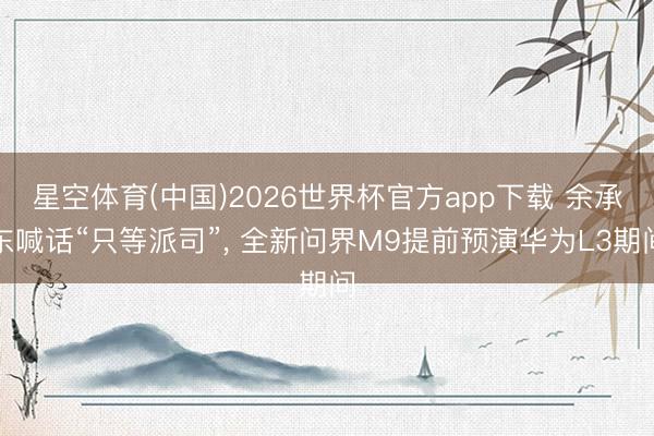 星空体育(中国)2026世界杯官方app下载 余承东喊话“只等派司”, 全新问界M9提前预演华为L3期间