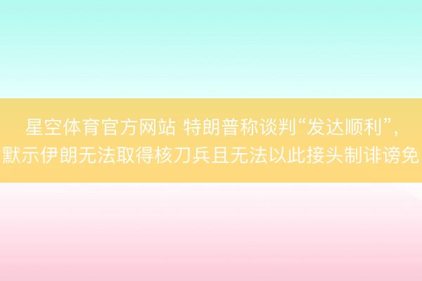 星空体育官方网站 特朗普称谈判“发达顺利”,默示伊朗无法取得核刀兵且无法以此接头制诽谤免