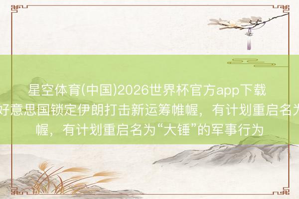 星空体育(中国)2026世界杯官方app下载 被曝媾和60天后,好意思国锁定伊朗打击新运筹帷幄,有计划重启名为“大锤”的军事行为