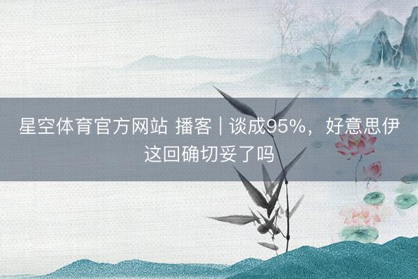 星空体育官方网站 播客 | 谈成95%,好意思伊这回确切妥了吗