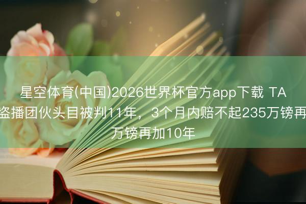 星空体育(中国)2026世界杯官方app下载 TA：英超盗播团伙头目被判11年，3个月内赔不起235万镑再加10年
