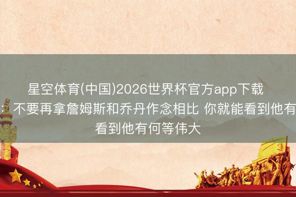 星空体育(中国)2026世界杯官方app下载 阿里纳斯：不要再拿詹姆斯和乔丹作念相比 你就能看到他有何等伟大