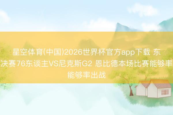 星空体育(中国)2026世界杯官方app下载 东部半决赛76东谈主VS尼克斯G2 恩比德本场比赛能够率出战