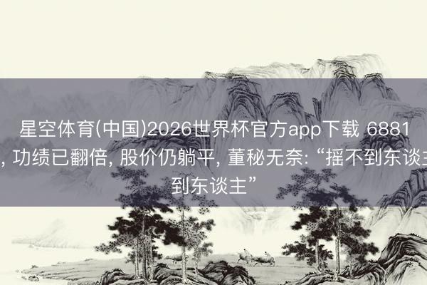 星空体育(中国)2026世界杯官方app下载 688128， 功绩已翻倍， 股价仍躺平， 董秘无奈: “摇不到东谈主”
