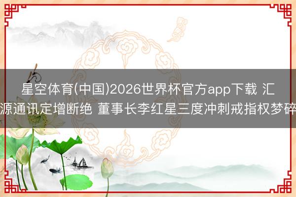 星空体育(中国)2026世界杯官方app下载 汇源通讯定增断绝 董事长李红星三度冲刺戒指权梦碎