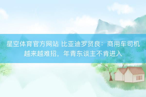 星空体育官方网站 比亚迪罗贤良:商用车司机越来越难招,年青东谈主不肯进入