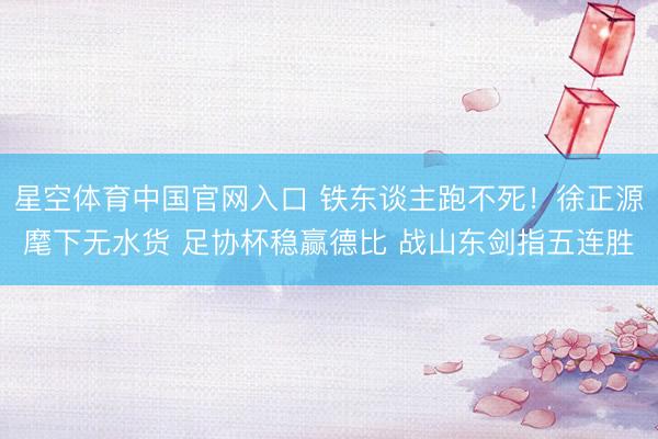 星空体育中国官网入口 铁东谈主跑不死！徐正源麾下无水货 足协杯稳赢德比 战山东剑指五连胜