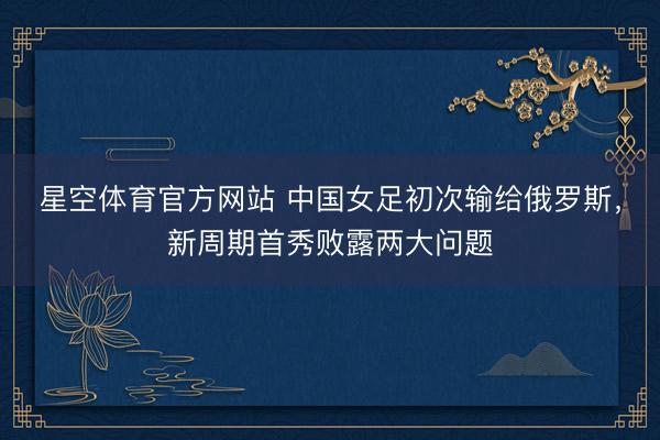 星空体育官方网站 中国女足初次输给俄罗斯，新周期首秀败露两大问题