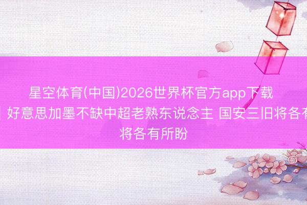 星空体育(中国)2026世界杯官方app下载 聚焦|好意思加墨不缺中超老熟东说念主 国安三旧将各有所盼