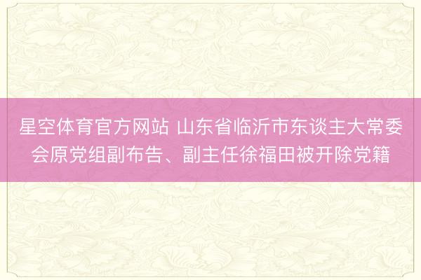 星空体育官方网站 山东省临沂市东谈主大常委会原党组副布告、副主任徐福田被开除党籍