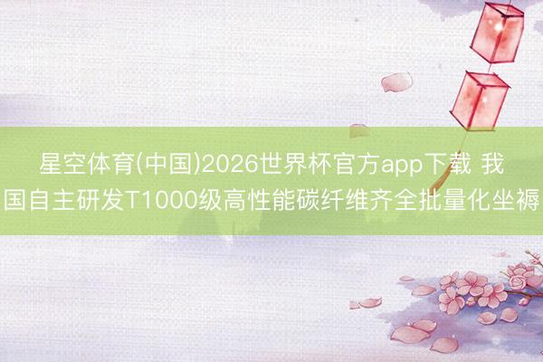 星空体育(中国)2026世界杯官方app下载 我国自主研发T1000级高性能碳纤维齐全批量化坐褥