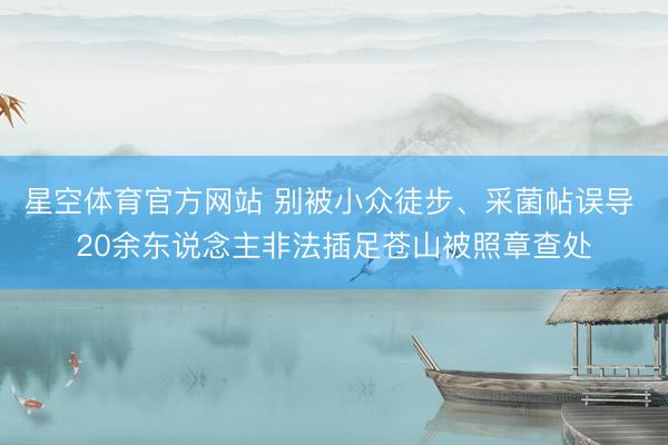 星空体育官方网站 别被小众徒步、采菌帖误导 20余东说念主非法插足苍山被照章查处