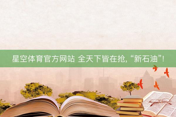 星空体育官方网站 全天下皆在抢, “新石油”!