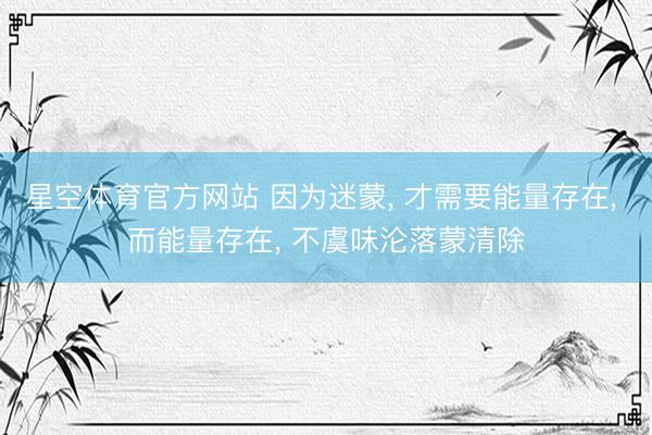 星空体育官方网站 因为迷蒙, 才需要能量存在, 而能量存在, 不虞味沦落蒙清除