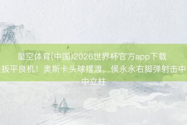星空体育(中国)2026世界杯官方app下载 错失扳平良机！奥斯卡头球摆渡，侯永永右脚弹射击中立柱