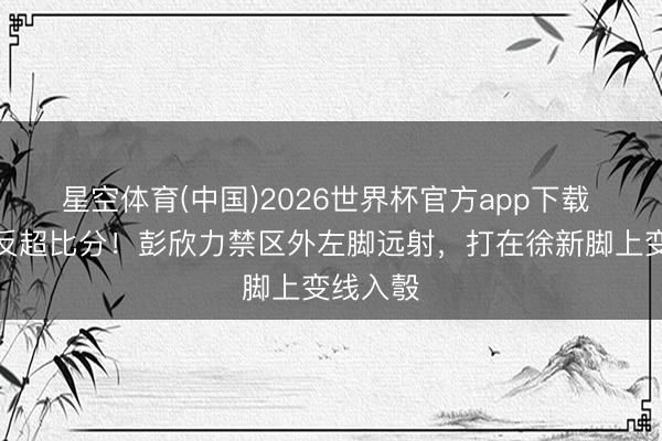 星空体育(中国)2026世界杯官方app下载 西海岸反超比分！彭欣力禁区外左脚远射，打在徐新脚上变线入彀