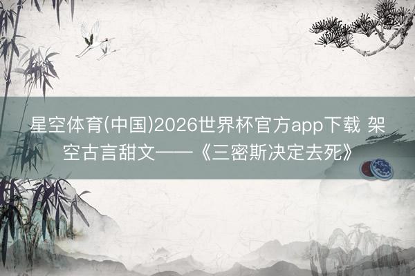 星空体育(中国)2026世界杯官方app下载 架空古言甜文——《三密斯决定去死》