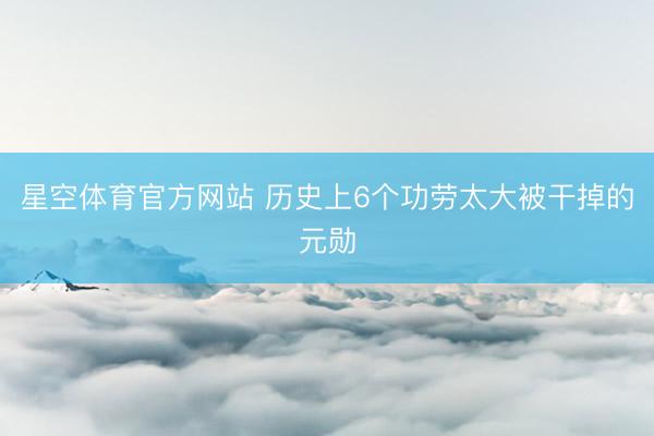 星空体育官方网站 历史上6个功劳太大被干掉的元勋