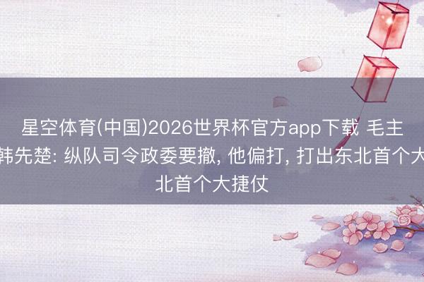 星空体育(中国)2026世界杯官方app下载 毛主席赞韩先楚: 纵队司令政委要撤, 他偏打, 打出东北首个大捷仗