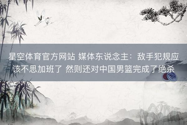 星空体育官方网站 媒体东说念主：敌手犯规应该不思加班了 然则还对中国男篮完成了绝杀