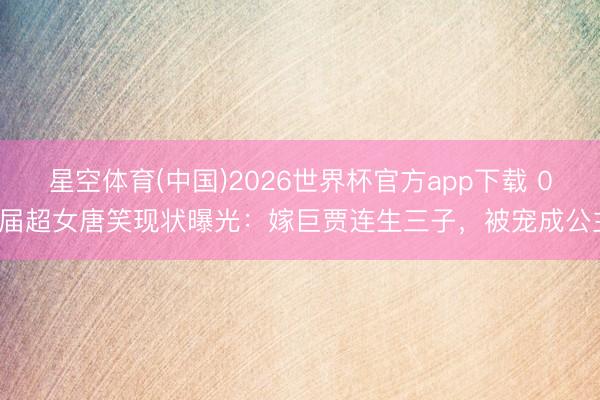 星空体育(中国)2026世界杯官方app下载 06届超女唐笑现状曝光:嫁巨贾连生三子,被宠成公主
