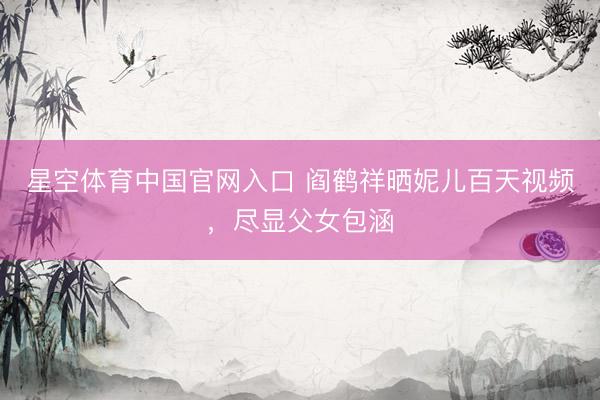 星空体育中国官网入口 阎鹤祥晒妮儿百天视频,尽显父女包涵