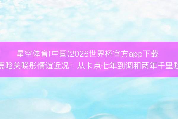 星空体育(中国)2026世界杯官方app下载 鹿晗关晓彤情谊近况:从卡点七年到调和两年千里默
