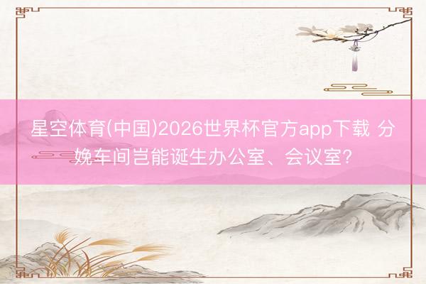 星空体育(中国)2026世界杯官方app下载 分娩车间岂能诞生办公室、会议室?